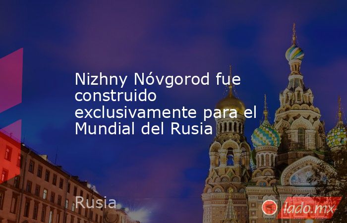 Nizhny Nóvgorod fue construido exclusivamente para el Mundial del Rusia. Noticias en tiempo real