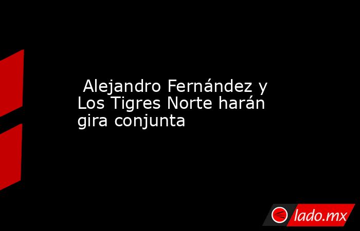  Alejandro Fernández y Los Tigres Norte harán gira conjunta. Noticias en tiempo real