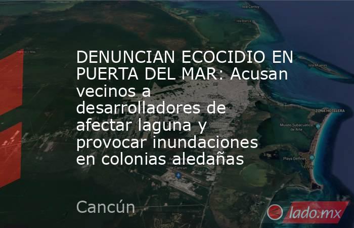 DENUNCIAN ECOCIDIO EN PUERTA DEL MAR: Acusan vecinos a desarrolladores de afectar laguna y provocar inundaciones en colonias aledañas. Noticias en tiempo real