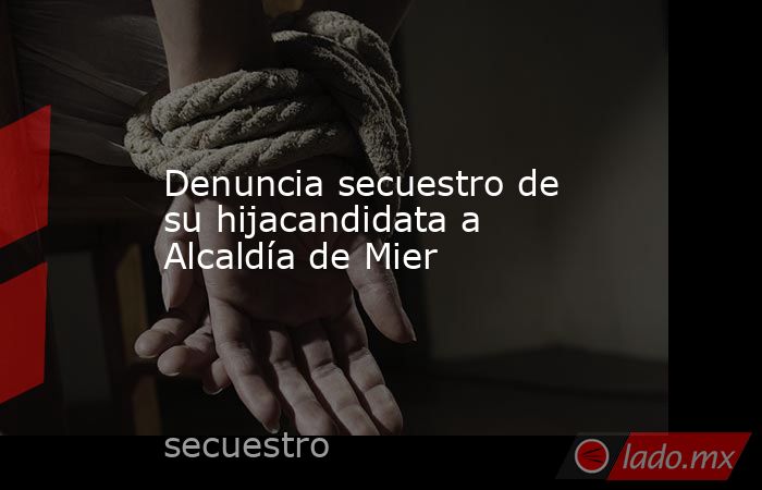 Denuncia secuestro de su hijacandidata a Alcaldía de Mier  . Noticias en tiempo real
