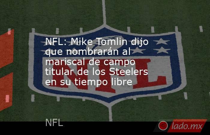 NFL: Mike Tomlin dijo que nombrarán al mariscal de campo titular de los Steelers en su tiempo libre. Noticias en tiempo real