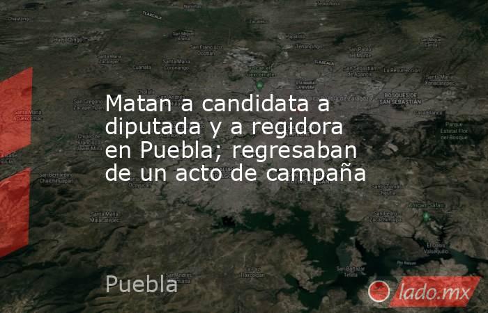 Matan a candidata a diputada y a regidora en Puebla; regresaban de un acto de campaña. Noticias en tiempo real