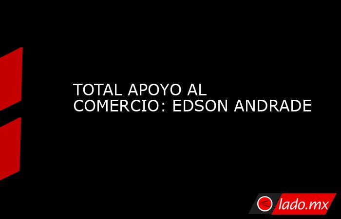 TOTAL APOYO AL COMERCIO: EDSON ANDRADE. Noticias en tiempo real