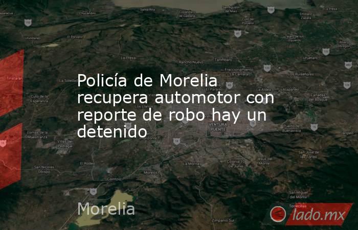 Policía de Morelia recupera automotor con reporte de robo hay un detenido. Noticias en tiempo real