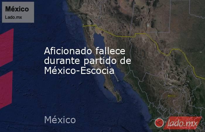 Aficionado fallece durante partido de México-Escocia. Noticias en tiempo real