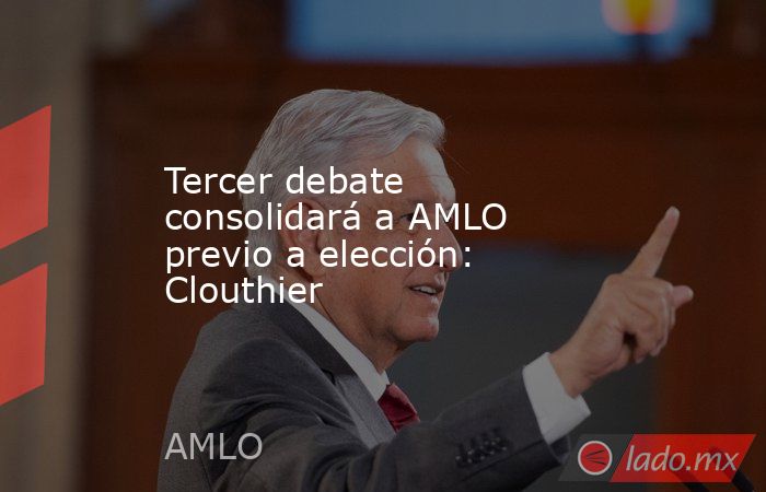 Tercer debate consolidará a AMLO previo a elección: Clouthier. Noticias en tiempo real
