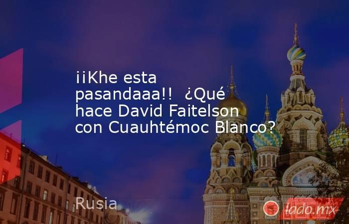 ¡¡Khe esta pasandaaa!!  ¿Qué hace David Faitelson con Cuauhtémoc Blanco?. Noticias en tiempo real