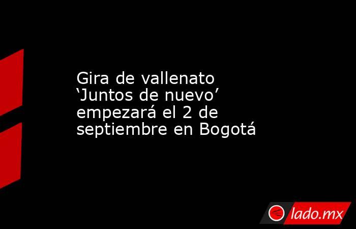 Gira de vallenato ‘Juntos de nuevo’ empezará el 2 de septiembre en Bogotá. Noticias en tiempo real