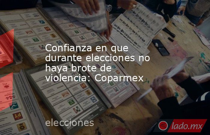 Confianza en que durante elecciones no haya brote de violencia: Coparmex. Noticias en tiempo real
