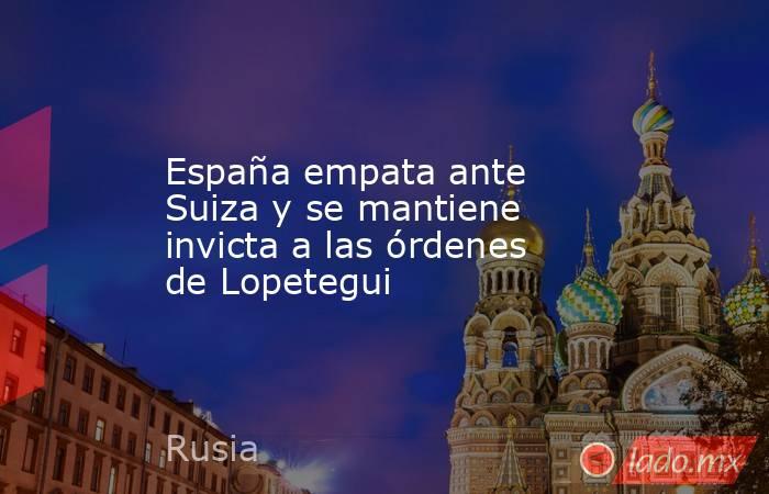 España empata ante Suiza y se mantiene invicta a las órdenes de Lopetegui. Noticias en tiempo real