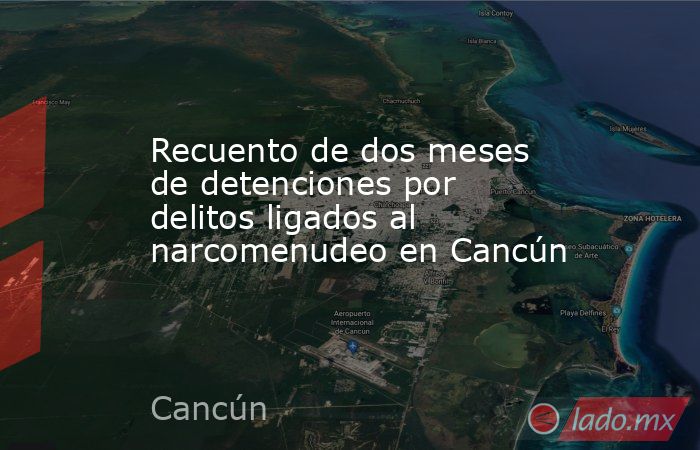 Recuento de dos meses de detenciones por delitos ligados al narcomenudeo en Cancún. Noticias en tiempo real