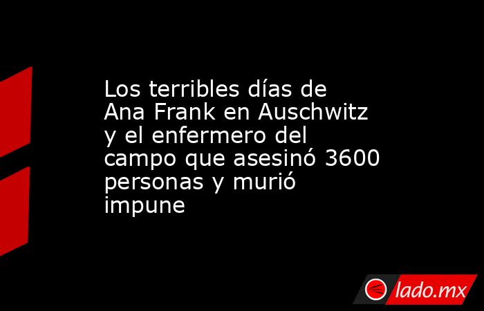 Los terribles días de Ana Frank en Auschwitz y el enfermero del campo que asesinó 3600 personas y murió impune. Noticias en tiempo real