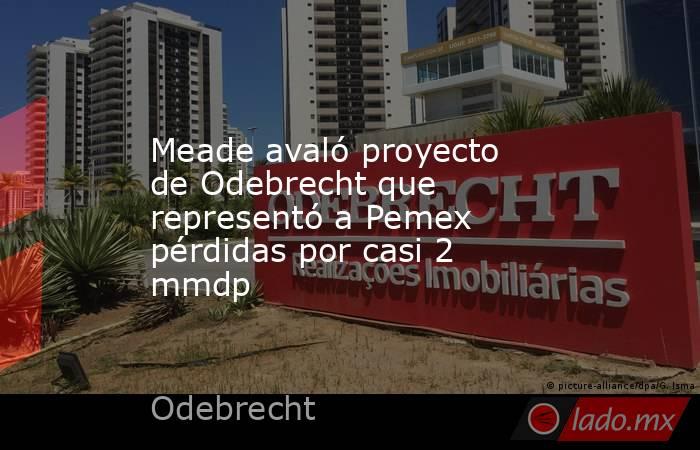 Meade avaló proyecto de Odebrecht que representó a Pemex pérdidas por casi 2 mmdp. Noticias en tiempo real