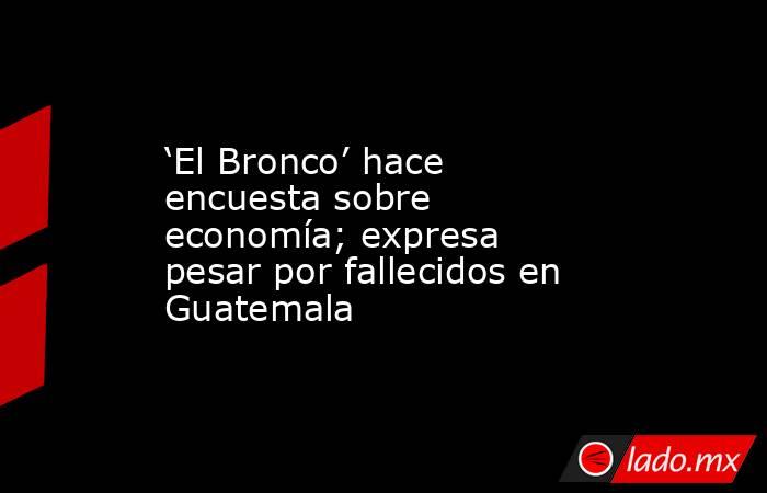 ‘El Bronco’ hace encuesta sobre economía; expresa pesar por fallecidos en Guatemala. Noticias en tiempo real