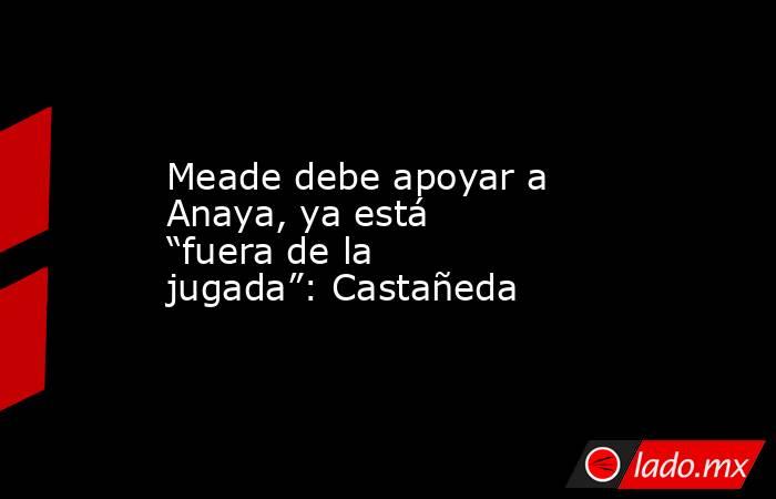 Meade debe apoyar a Anaya, ya está “fuera de la jugada”: Castañeda. Noticias en tiempo real