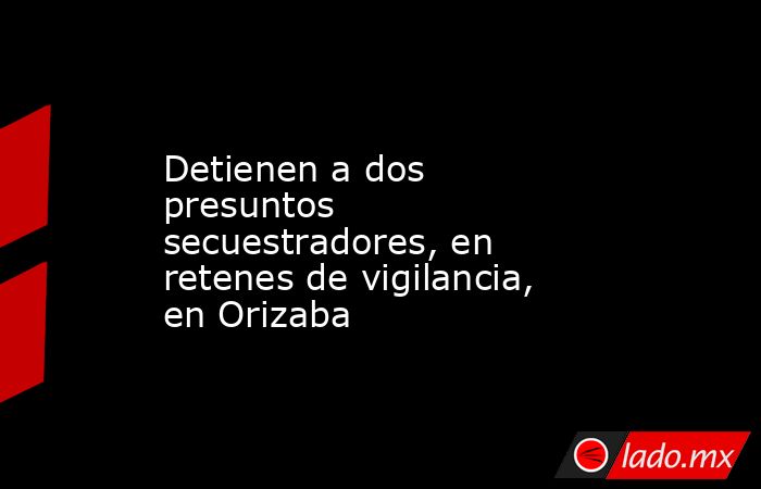 Detienen a dos presuntos secuestradores, en retenes de vigilancia, en Orizaba. Noticias en tiempo real