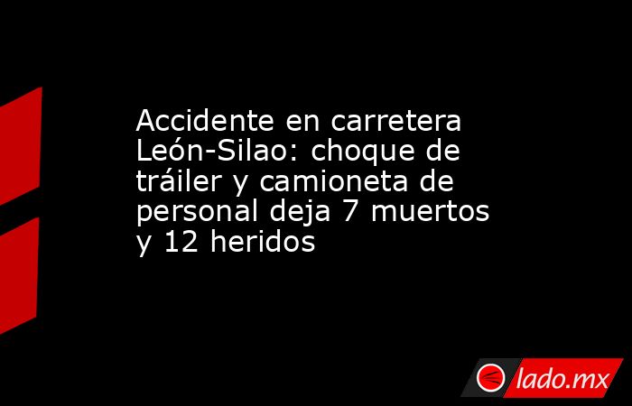 Accidente En Carretera León Silao Choque De Tráiler Y Camioneta De Personal Deja 7 Muertos Y 12 4168