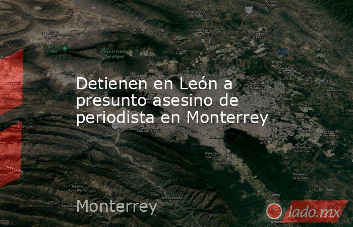 Detienen en León a presunto asesino de periodista en Monterrey. Noticias en tiempo real