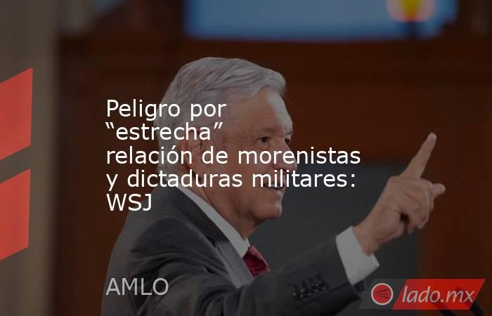 Peligro por “estrecha” relación de morenistas y dictaduras militares: WSJ. Noticias en tiempo real