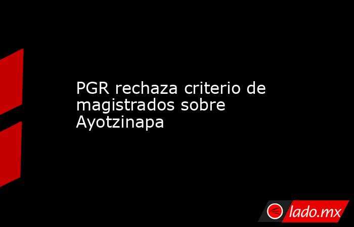 PGR rechaza criterio de magistrados sobre Ayotzinapa. Noticias en tiempo real