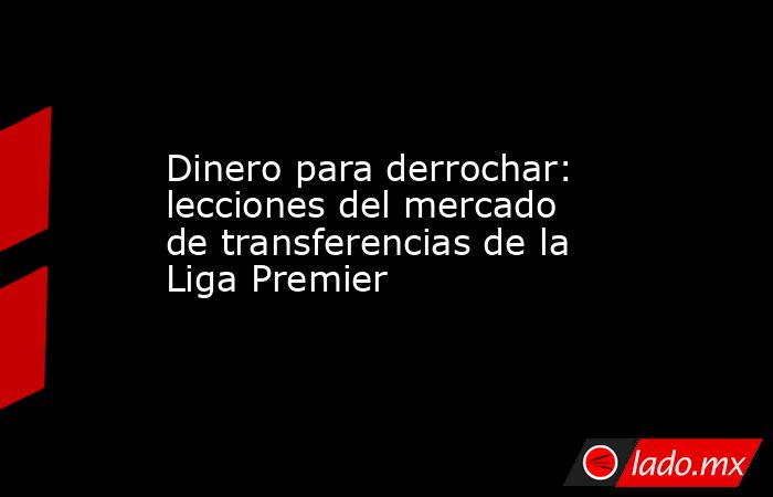 Dinero para derrochar: lecciones del mercado de transferencias de la Liga Premier. Noticias en tiempo real