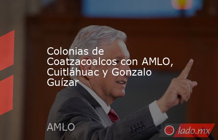 Colonias de Coatzacoalcos con AMLO, Cuitláhuac y Gonzalo Guízar. Noticias en tiempo real