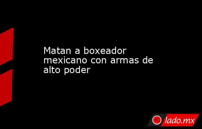 Matan a boxeador mexicano con armas de alto poder. Noticias en tiempo real