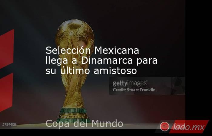 Selección Mexicana llega a Dinamarca para su último amistoso. Noticias en tiempo real