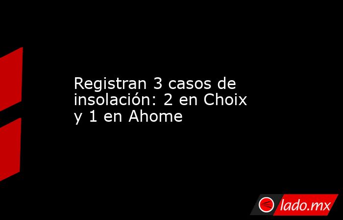 Registran 3 casos de insolación: 2 en Choix y 1 en Ahome. Noticias en tiempo real
