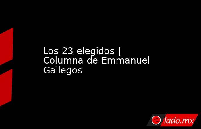 Los 23 elegidos | Columna de Emmanuel Gallegos. Noticias en tiempo real