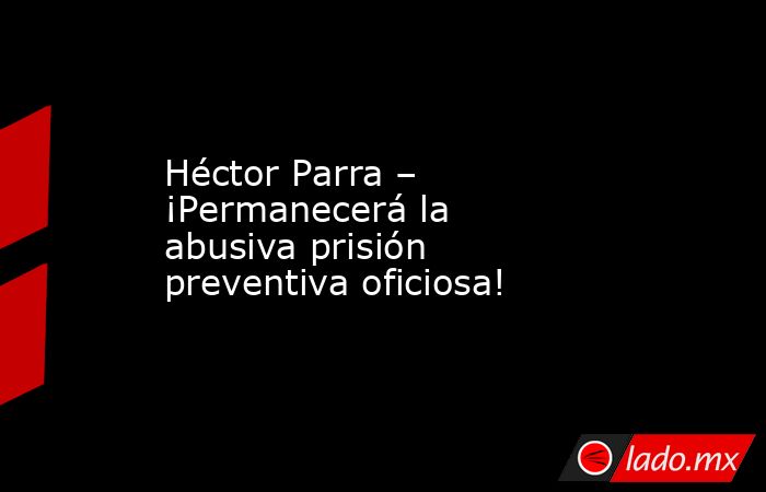 Héctor Parra – ¡Permanecerá la abusiva prisión preventiva oficiosa!. Noticias en tiempo real