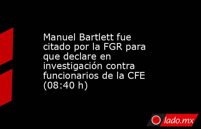 Manuel Bartlett fue citado por la FGR para que declare en investigación contra funcionarios de la CFE (08:40 h). Noticias en tiempo real