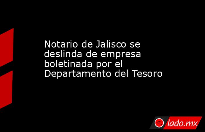 Notario de Jalisco se deslinda de empresa boletinada por el Departamento del Tesoro. Noticias en tiempo real