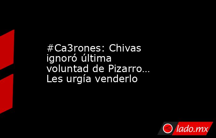 #Ca3rones: Chivas ignoró última voluntad de Pizarro… Les urgía venderlo. Noticias en tiempo real