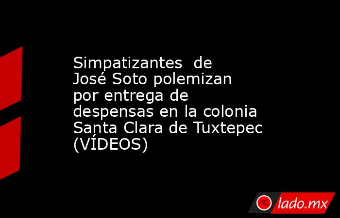 Simpatizantes  de José Soto polemizan por entrega de despensas en la colonia Santa Clara de Tuxtepec (VÍDEOS). Noticias en tiempo real