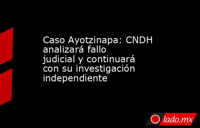 Caso Ayotzinapa: CNDH analizará fallo judicial y continuará con su investigación independiente. Noticias en tiempo real