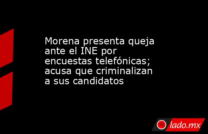 Morena presenta queja ante el INE por encuestas telefónicas; acusa que criminalizan a sus candidatos. Noticias en tiempo real