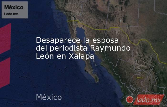 Desaparece la esposa del periodista Raymundo León en Xalapa. Noticias en tiempo real