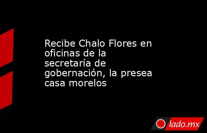 Recibe Chalo Flores en oficinas de la secretaría de gobernación, la presea casa morelos. Noticias en tiempo real