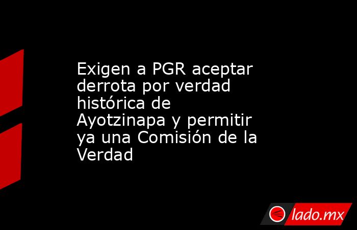 Exigen a PGR aceptar derrota por verdad histórica de Ayotzinapa y permitir ya una Comisión de la Verdad. Noticias en tiempo real