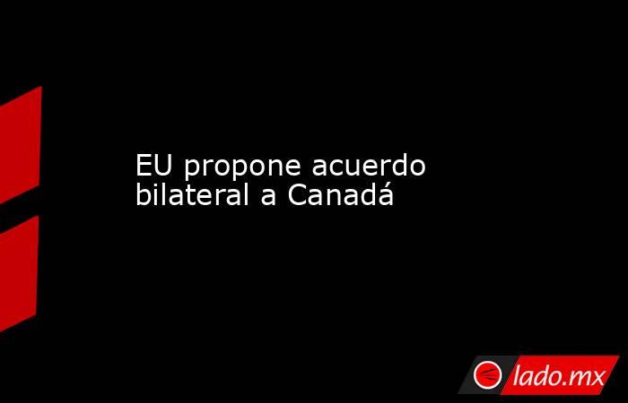 EU propone acuerdo bilateral a Canadá. Noticias en tiempo real