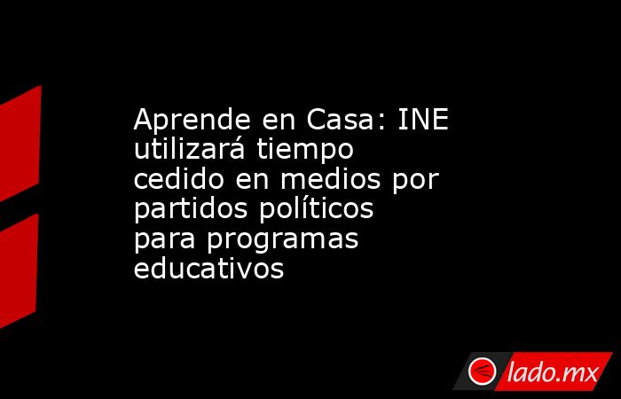 Aprende en Casa: INE utilizará tiempo cedido en medios por partidos políticos para programas educativos. Noticias en tiempo real