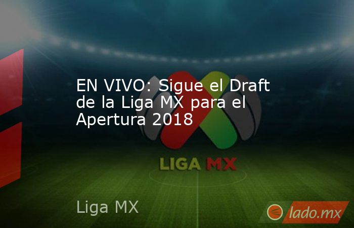 EN VIVO: Sigue el Draft de la Liga MX para el Apertura 2018. Noticias en tiempo real