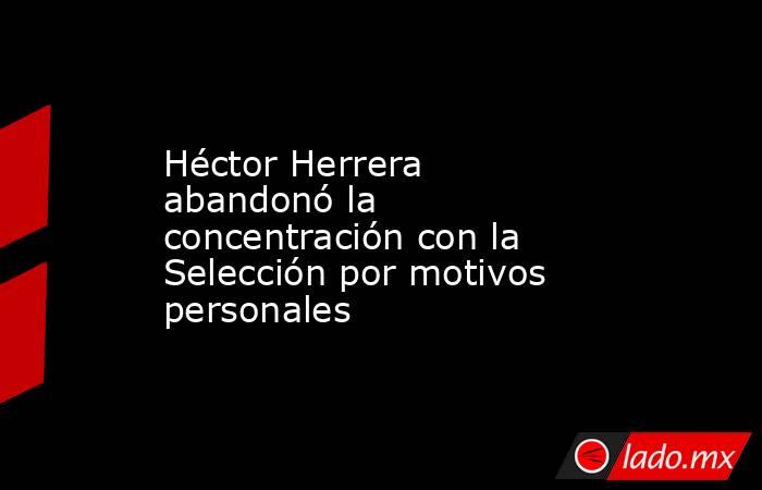 Héctor Herrera abandonó la concentración con la Selección por motivos personales. Noticias en tiempo real