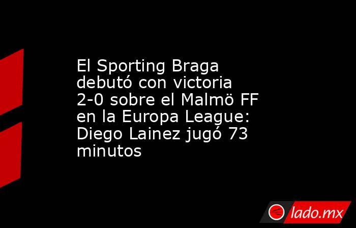 El Sporting Braga debutó con victoria 2-0 sobre el Malmö FF en la Europa League: Diego Lainez jugó 73 minutos. Noticias en tiempo real