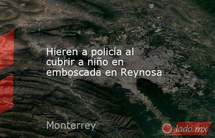 Hieren a policía al cubrir a niño en emboscada en Reynosa. Noticias en tiempo real