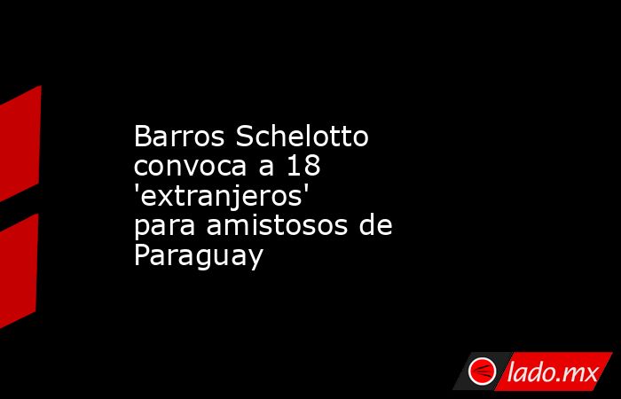 Barros Schelotto convoca a 18 'extranjeros' para amistosos de Paraguay. Noticias en tiempo real