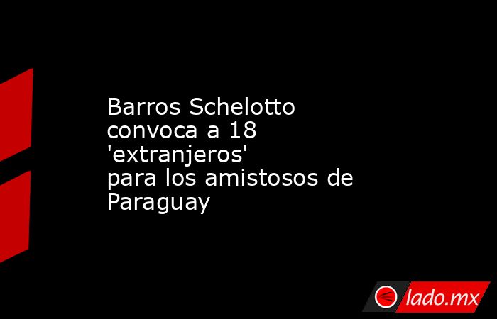 Barros Schelotto convoca a 18 'extranjeros' para los amistosos de Paraguay. Noticias en tiempo real