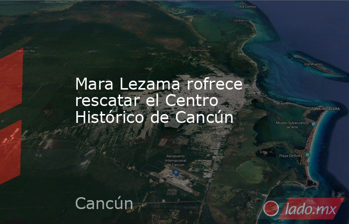 Mara Lezama rofrece rescatar el Centro Histórico de Cancún. Noticias en tiempo real