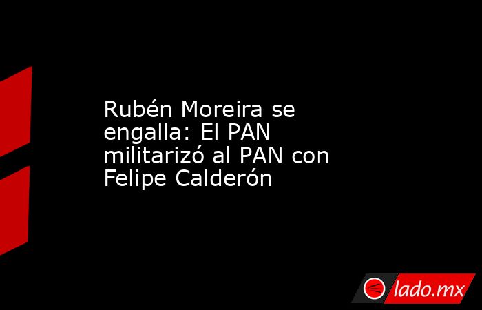Rubén Moreira se engalla: El PAN militarizó al PAN con Felipe Calderón. Noticias en tiempo real